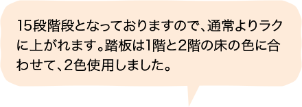 15段階段となっておりますので、通常よりラクに上がれます。踏板は1階と2階の床の色に合わせて、2色使用しました。