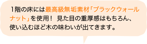 １階の床には最高級無垢素材「ブラックウォールナット」を使用！ 見た目の重厚感はもちろん、使い込むほど木の味わいが出てきます。