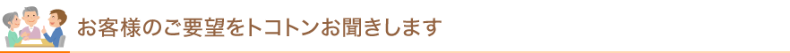 お客様のご要望をトコトンお聞きします