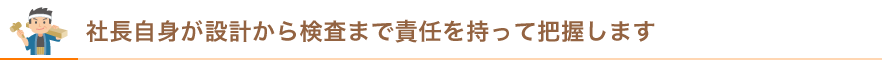 社長自身が設計から検査まで全責任を持って把握します。